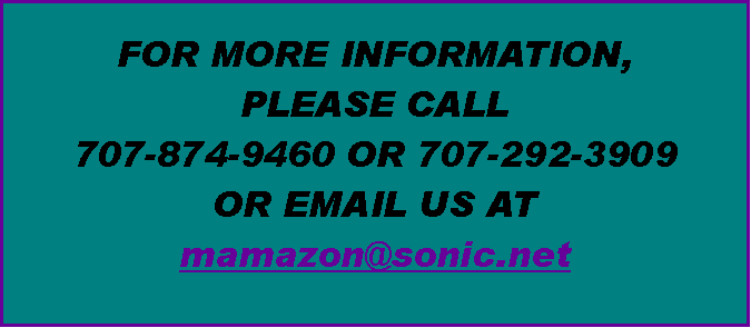 Text Box: FOR MORE INFORMATION, 
PLEASE CALL 
707-874-9460 OR 707-292-3909
OR EMAIL US AT 
mamazon@sonic.net 