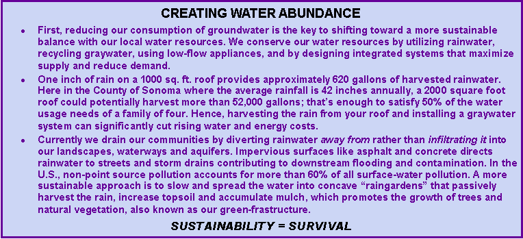 Text Box: Creating water abundanceFirst, reducing our consumption of groundwater is the key to shifting toward a more sustainable balance with our local water resources. We conserve our water resources by utilizing rainwater, recycling graywater, using low-flow appliances, and by designing integrated systems that maximize supply and reduce demand. One inch of rain on a 1000 sq. ft. roof provides approximately 620 gallons of harvested rainwater. Here in the County of Sonoma where the average rainfall is 42 inches annually, a 2000 square foot roof could potentially harvest more than 52,000 gallons; thats enough to satisfy 50% of the water usage needs of a family of four. Hence, harvesting the rain from your roof and installing a graywater system can significantly cut rising water and energy costs.Currently we drain our communities by diverting rainwater away from rather than infiltrating it into our landscapes, waterways and aquifers. Impervious surfaces like asphalt and concrete directs rainwater to streets and storm drains contributing to downstream flooding and contamination. In the U.S., non-point source pollution accounts for more than 60% of all surface-water pollution. A more sustainable approach is to slow and spread the water into concave raingardens that passively harvest the rain, increase topsoil and accumulate mulch, which promotes the growth of trees and natural vegetation, also known as our green-frastructure. Sustainability = Survival