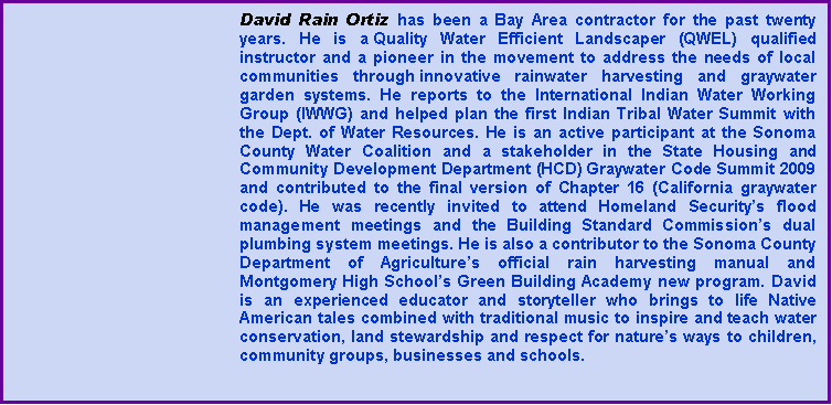 Text Box: David Rain Ortiz has been a Bay Area contractor for the past twenty years. He is a Quality Water Efficient Landscaper (QWEL) qualified instructor and a pioneer in the movement to address the needs of local communities through innovative rainwater harvesting and graywater garden systems. He reports to the International Indian Water Working Group (IWWG) and helped plan the first Indian Tribal Water Summit with the Dept. of Water Resources. He is an active participant at the Sonoma County Water Coalition and a stakeholder in the State Housing and Community Development Department (HCD) Graywater Code Summit 2009 and contributed to the final version of Chapter 16 (California graywater code). He was recently invited to attend Homeland Securitys flood management meetings and the Building Standard Commissions dual plumbing system meetings. He is also a contributor to the Sonoma County Department of Agricultures official rain harvesting manual and Montgomery High Schools Green Building Academy new program. David is an experienced educator and storyteller who brings to life Native American tales combined with traditional music to inspire and teach water conservation, land stewardship and respect for natures ways to children, community groups, businesses and schools. 