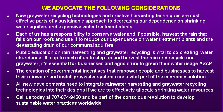 Text Box: We advocate the following considerationsNew graywater recycling technologies and creative harvesting techniques are cost effective parts of a sustainable approach to decreasing our dependence on shrinking water aquifers and expensive water treatment plants.Each of us has a responsibility to conserve water and if possible, harvest the rain that falls on our roofs and use it to reduce our dependence on water treatment plants and the devastating drain of our communal aquifers.Public education on rain harvesting and graywater recycling is vital to co-creating  water abundance.  Its up to each of us to step up and harvest the rain and recycle our graywater; its essential for businesses and agriculture to green their water usage ASAP! The creation of governmental incentives that empower people and businesses to harvest their rainwater and install graywater systems are a vital part of the economic solution.All new developments need to integrate rainwater harvesting and graywater recycling technologies into their designs if we are to effectively allocate shrinking water resources. Call us today at 707-874-9460 and be part of the conscious revolution to develop sustainable water practices worldwide!