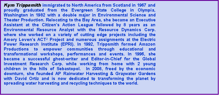 Text Box: Kym Trippsmith immigrated to North America from Scotland in 1967 and proudly graduated from the Evergreen State College in Olympia, Washington in 1982 with a double major in Environmental Science and Theater Production. Relocating to the Bay Area, she became an Executive Assistant at the Citizens Action League followed by 8 years as an Environmental Resource Analyst with the Resource Dynamics Corp. where she worked on a variety of cutting edge projects including the  Amory Lovens ACT2 Project and numerous assignments at the Electric  Power Research Institute (EPRI). In 1992, Trippsmith formed Amazon Productions to empower communities through educational and transformational workshops, performances and events. In 1996, she became a successful ghost-writer and Editor-in-Chief for the Global Investment Research Corp. while working from home with 2 young children in the hills of Sebastopol.  In 2008, freed by the economic downturn, she founded AP Rainwater Harvesting & Graywater Gardens with David Ortiz and is now dedicated to transforming the planet by spreading water harvesting and recycling techniques to the world. 