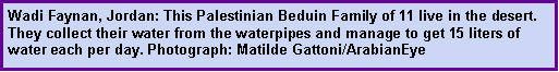 Text Box: Wadi Faynan, Jordan: This Palestinian Beduin Family of 11 live in the desert. They collect their water from the waterpipes and manage to get 15 liters of water each per day. Photograph: Matilde Gattoni/ArabianEye 
