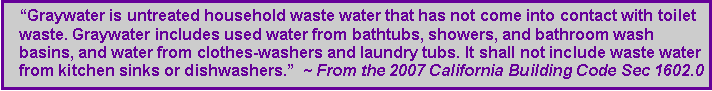 Text Box: Graywater is untreated household waste water that has not come into contact with toilet waste. Graywater includes used water from bathtubs, showers, and bathroom wash basins, and water from clothes-washers and laundry tubs. It shall not include waste water from kitchen sinks or dishwashers.  ~ From the 2007 California Building Code Sec 1602.0