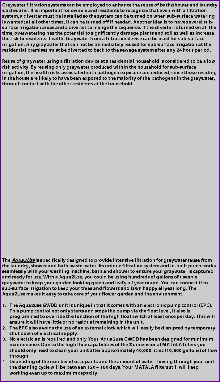 Text Box: Graywater filtration systems can be employed to enhance the reuse of bath/shower and laundry wastewater. It is important for owners and residents to recognize that even with a filtration system, a diverter must be installed so the system can be turned on when sub-surface watering is wanted; at all other times, it can be turned off if needed. Another idea is to have several sub-surface irrigation areas and a diverter to mange the sequence. If the diverter is turned on all the time, overwatering has the potential to significantly damage plants and soil as well as increase the risk to residents health. Graywater from a filtration device can be used for sub-surface irrigation. Any graywater that can not be immediately reused for sub-surface irrigation at the residential premises must be diverted to back to the sewage system after any 24 hour period. Reuse of graywater using a filtration device at a residential household is considered to be a low risk activity. By reusing only graywater produced within the household for sub-surface irrigation, the health risks associated with pathogen exposure are reduced, since those residing in the house are likely to have been exposed to the majority of the pathogens in the graywater, through contact with the other residents at the household. The Aqua2Use is specifically designed to provide intensive filtration for graywater reuse from the laundry, shower and bath waste water. Its unique filtration system and in-built pump works seamlessly with your washing machine, bath and shower to ensure your graywater is captured and ready for use. With a Aqua2Use, you could be using hundreds of gallons of useable graywater to keep your garden looking green and leafy all year round. You can connect it to sub-surface irrigation to keep your trees and flowers and lawn happy all year long. The Aqua2Use makes it easy to take care of your flower garden and the environment.The Aqua2use GWDD unit is unique in that it comes with an electronic pump control (EPC). This pump control not only starts and stops the pump via the float level, it also is programmed to override the function of the high float switch at least once per day. This will ensure it will have little or no residual remaining in the unit.The EPC also avoids the use of an external clock which will easily be disrupted by temporary shut down of electrical supply. No electrician is required and only Your  Aqua2use GWDD has been designed for minimum maintenance. Due to the high flow capabilities of the 3 dimensional MATALA filters you should only need to clean your unit after approximately 40,000 litres (10,500 gallons) of flow through. Depending of the number of occupants and the amount of water flowing through your unit the cleaning cycle will be between 120  180 days. Your MATALA filters still will keep working even up to maximum capacity.