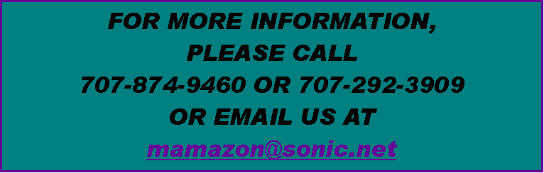 Text Box: FOR MORE INFORMATION, 
PLEASE CALL 
707-874-9460 OR 707-292-3909
OR EMAIL US AT 
mamazon@sonic.net 