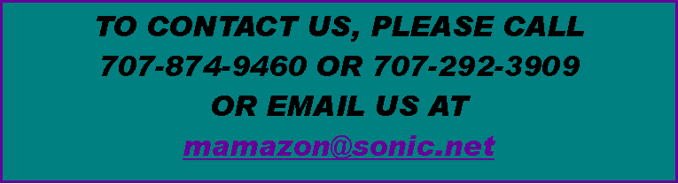 Text Box: TO CONTACT US, PLEASE CALL 
707-874-9460 OR 707-292-3909 
OR EMAIL US AT 
mamazon@sonic.net 