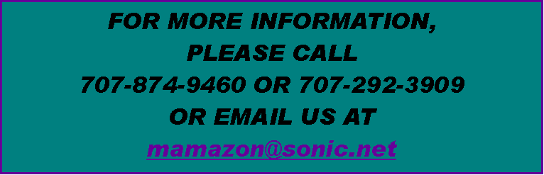 Text Box: FOR MORE INFORMATION, 
PLEASE CALL 
707-874-9460 OR 707-292-3909 
OR EMAIL US AT 
mamazon@sonic.net 